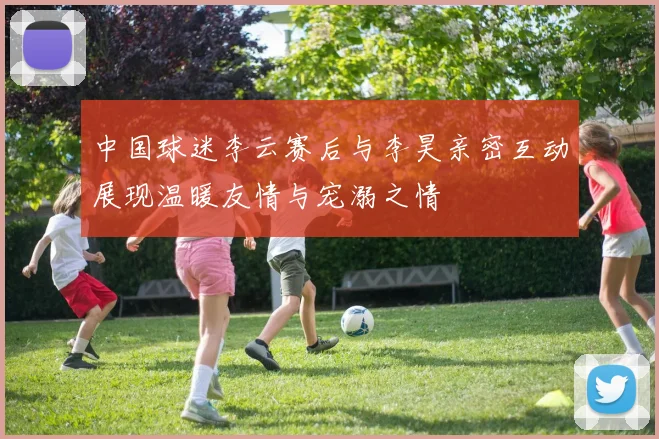 中国球迷李云赛后与李昊亲密互动展现温暖友情与宠溺之情