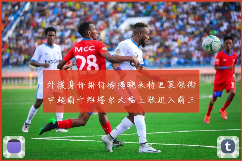 外援身价排行榜揭晓米特里策领衔中超前十维塔尔大幅上涨进入前三