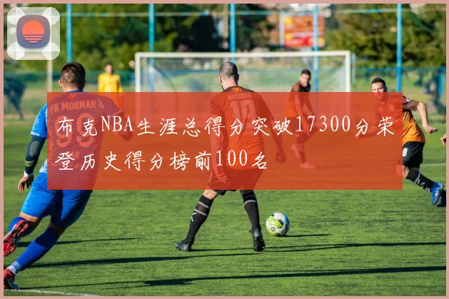 布克NBA生涯总得分突破17300分荣登历史得分榜前100名