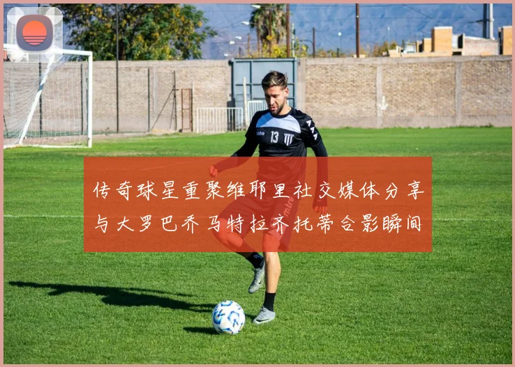 传奇球星重聚维耶里社交媒体分享与大罗巴乔马特拉齐托蒂合影瞬间