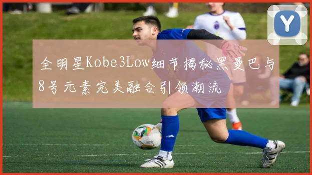 全明星Kobe3Low细节揭秘黑曼巴与8号元素完美融合引领潮流