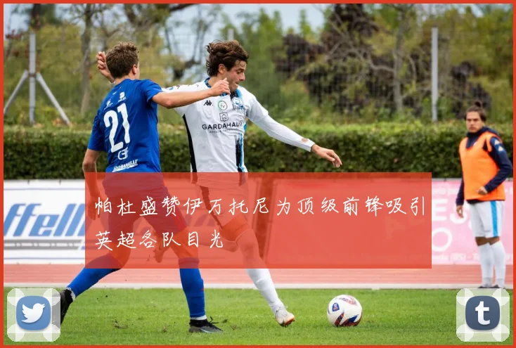 帕杜盛赞伊万托尼为顶级前锋吸引英超各队目光