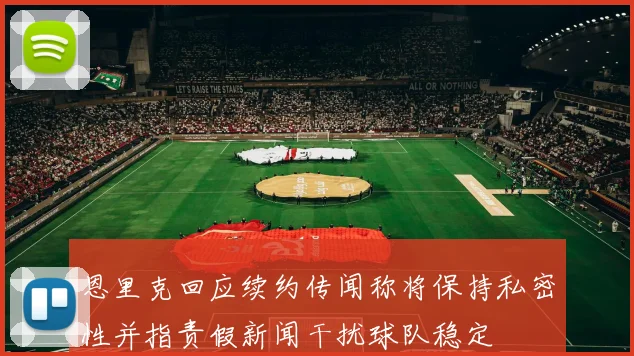 恩里克回应续约传闻称将保持私密性并指责假新闻干扰球队稳定