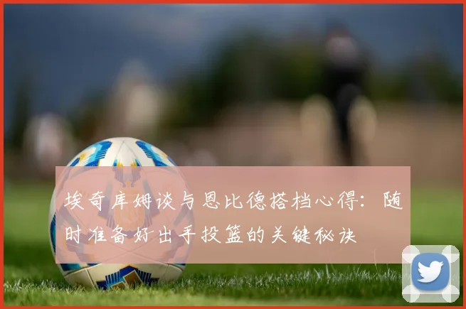 埃奇库姆谈与恩比德搭档心得：随时准备好出手投篮的关键秘诀