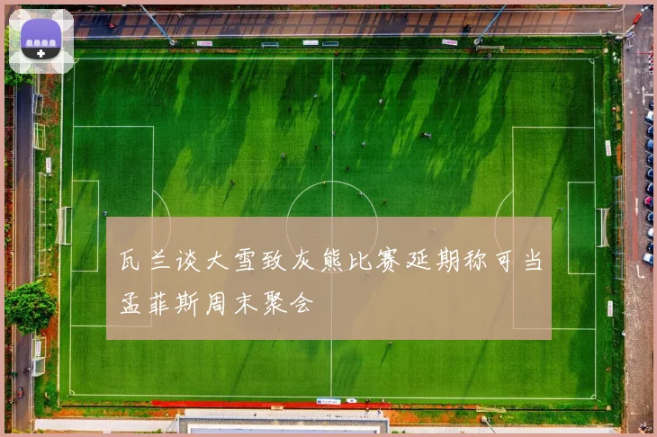 瓦兰谈大雪致灰熊比赛延期称可当孟菲斯周末聚会