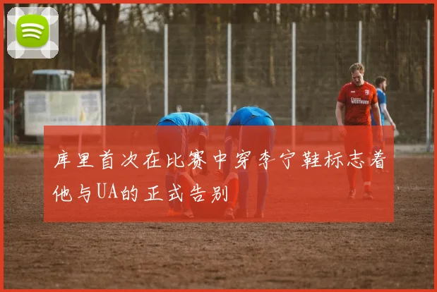 库里首次在比赛中穿李宁鞋标志着他与UA的正式告别