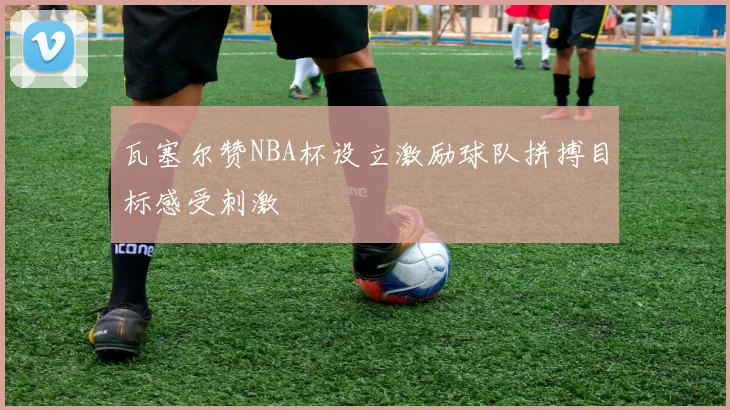 瓦塞尔赞NBA杯设立激励球队拼搏目标感受刺激