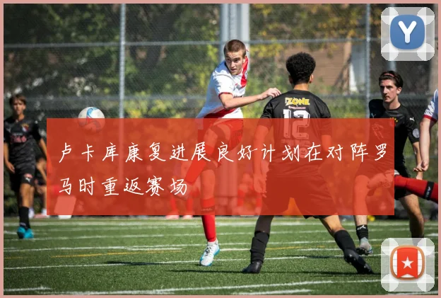卢卡库康复进展良好计划在对阵罗马时重返赛场