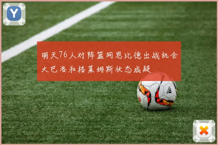 明天76人对阵篮网恩比德出战机会大巴洛和格莱姆斯状态成疑