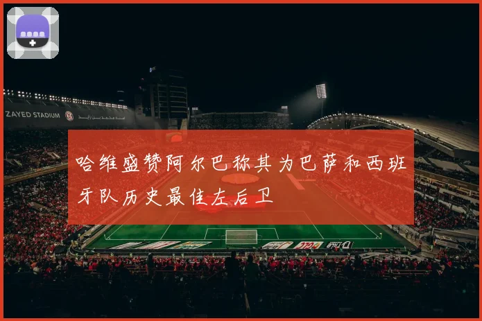 哈维盛赞阿尔巴称其为巴萨和西班牙队历史最佳左后卫