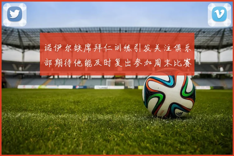 诺伊尔缺席拜仁训练引发关注俱乐部期待他能及时复出参加周末比赛