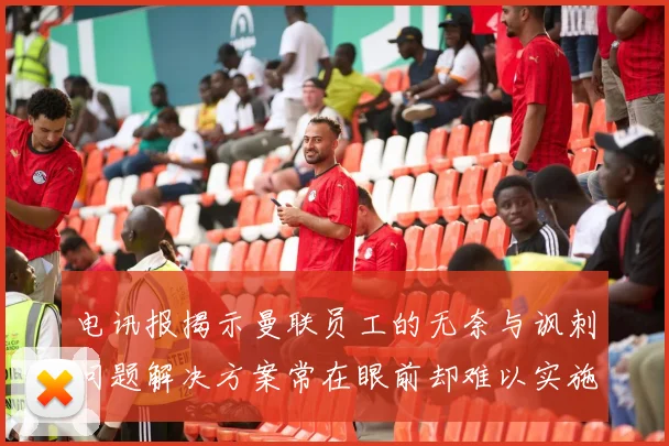 电讯报揭示曼联员工的无奈与讽刺问题解决方案常在眼前却难以实施
