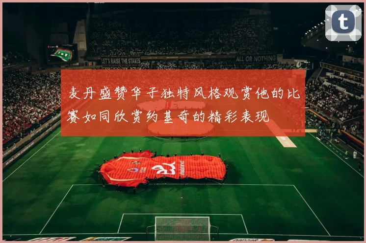 麦丹盛赞华子独特风格观赏他的比赛如同欣赏约基奇的精彩表现