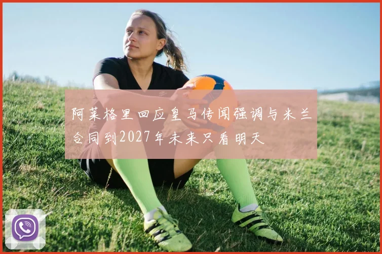 阿莱格里回应皇马传闻强调与米兰合同到2027年未来只看明天