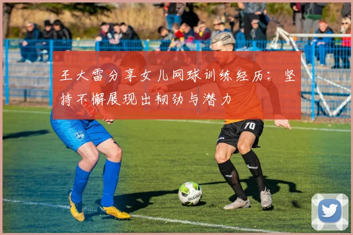 王大雷分享女儿网球训练经历：坚持不懈展现出韧劲与潜力