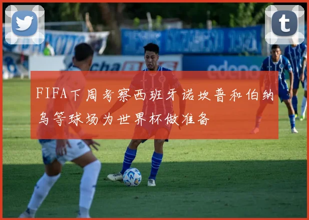 FIFA下周考察西班牙诺坎普和伯纳乌等球场为世界杯做准备